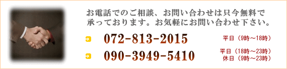 お電話でのご相談、お問い合わせは只今無料で承っております。お気軽にお問い合わせ下さい。072-813-2015 平日(9時〜18時) 090-3949-5410 平日(18時〜23時)休日(9時〜23時)